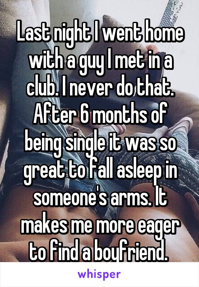 Last night I went home with a guy I met in a club. I never do that. After 6 months of being single it was so great to fall asleep in someone's arms. It makes me more eager to find a boyfriend. 