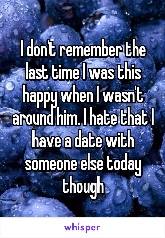 I don't remember the last time I was this happy when I wasn't around him. I hate that I have a date with someone else today though