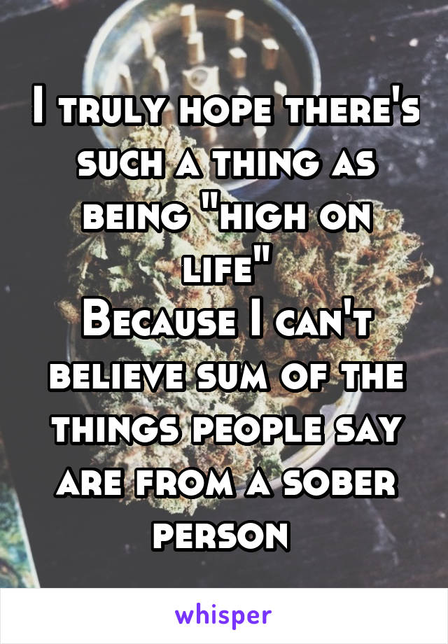 I truly hope there's such a thing as being "high on life"
Because I can't believe sum of the things people say are from a sober person 
