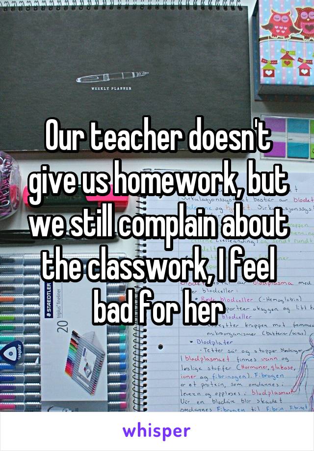 Our teacher doesn't give us homework, but we still complain about the classwork, I feel bad for her
