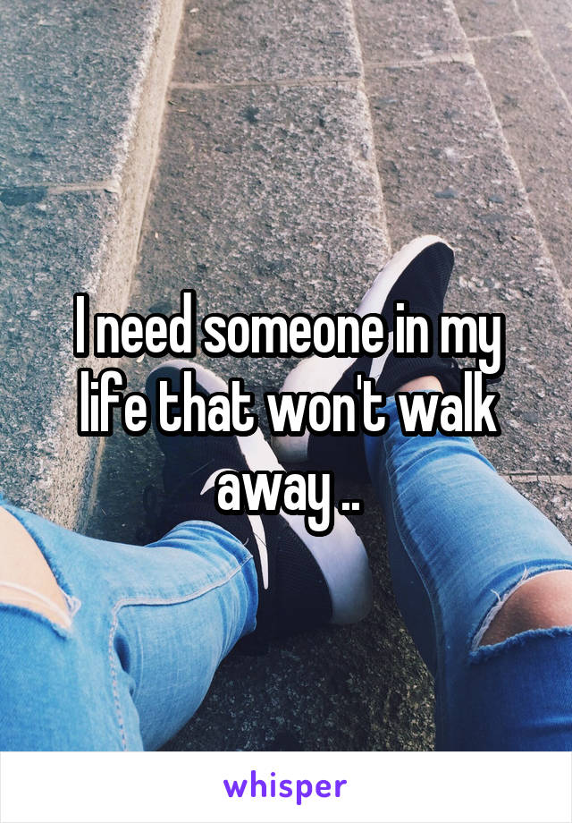 I need someone in my life that won't walk away ..