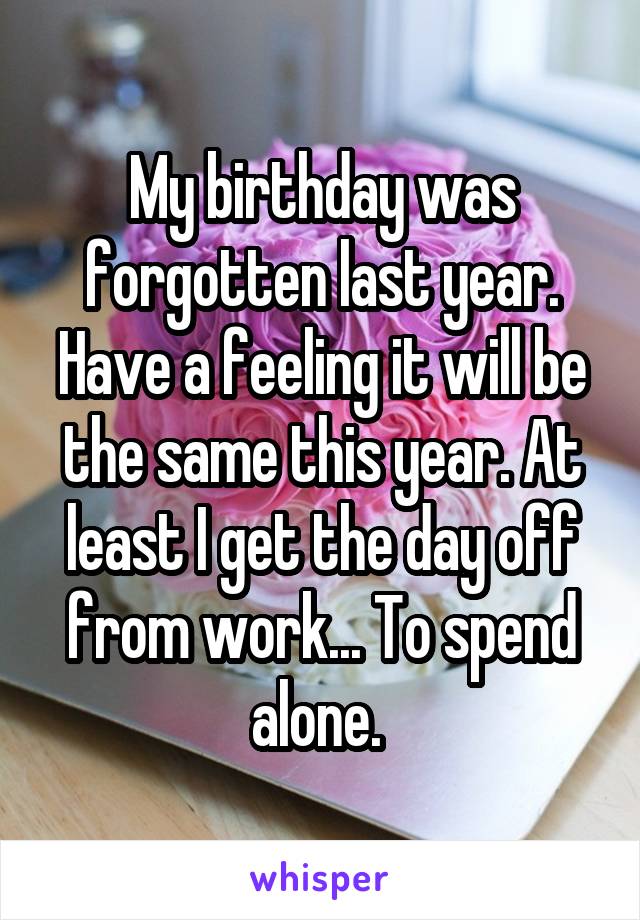 My birthday was forgotten last year. Have a feeling it will be the same this year. At least I get the day off from work... To spend alone. 