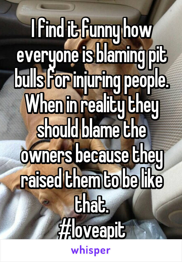 I find it funny how everyone is blaming pit bulls for injuring people.
When in reality they should blame the owners because they raised them to be like that.
#loveapit