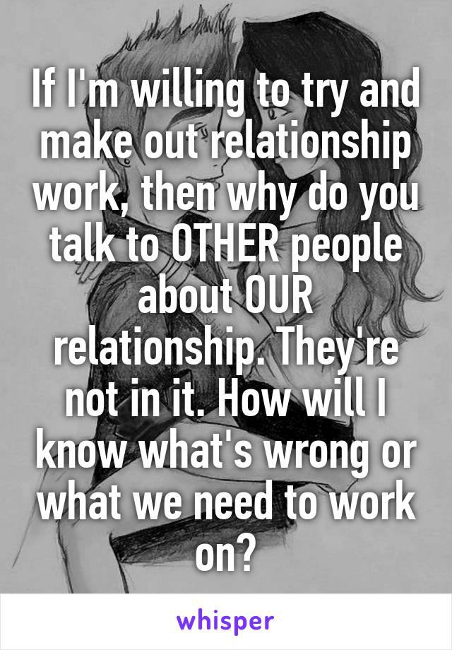 If I'm willing to try and make out relationship work, then why do you talk to OTHER people about OUR relationship. They're not in it. How will I know what's wrong or what we need to work on?