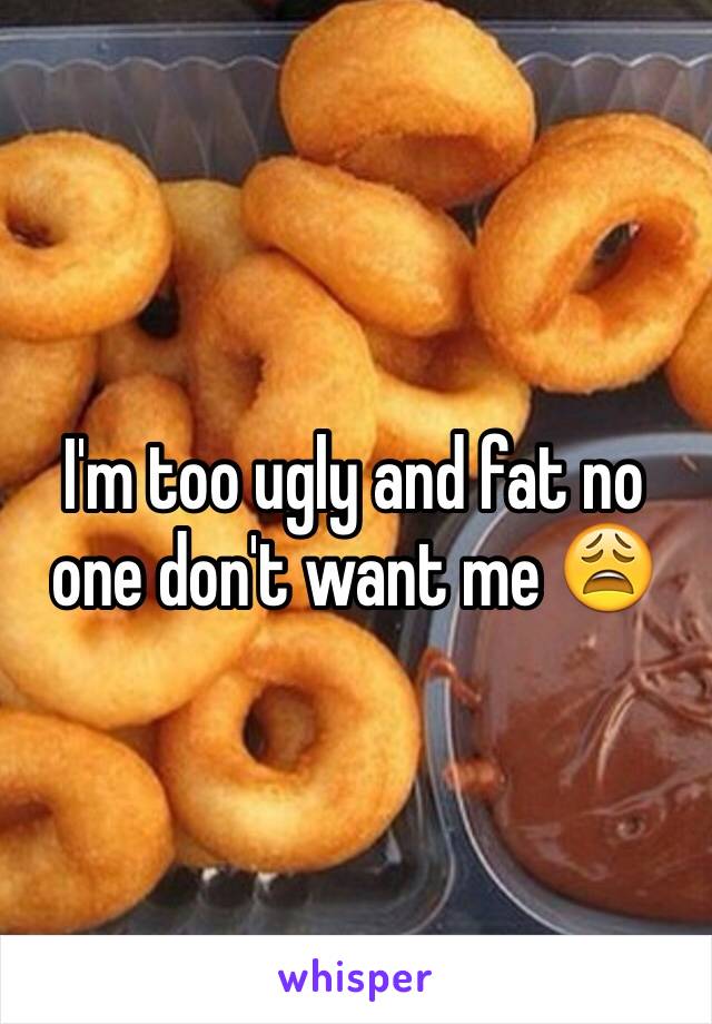 I'm too ugly and fat no one don't want me 😩