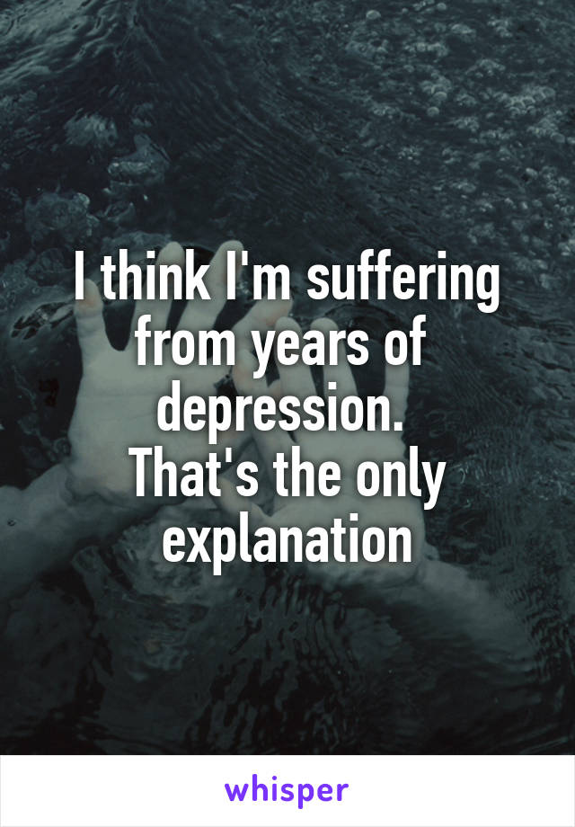 I think I'm suffering from years of  depression. 
That's the only explanation