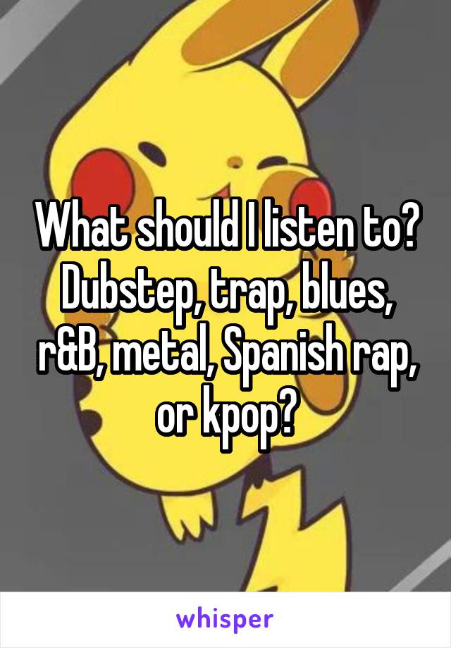 What should I listen to? Dubstep, trap, blues, r&B, metal, Spanish rap, or kpop?