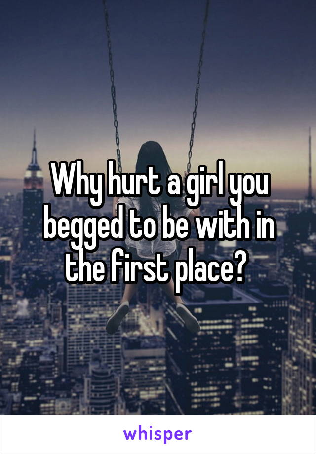 Why hurt a girl you begged to be with in the first place? 