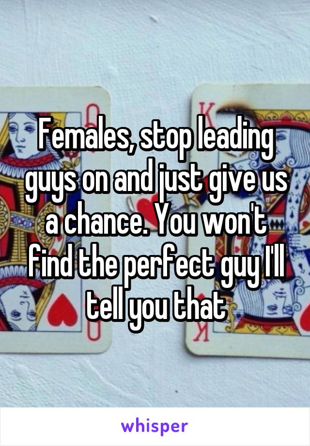 Females, stop leading guys on and just give us a chance. You won't find the perfect guy I'll tell you that