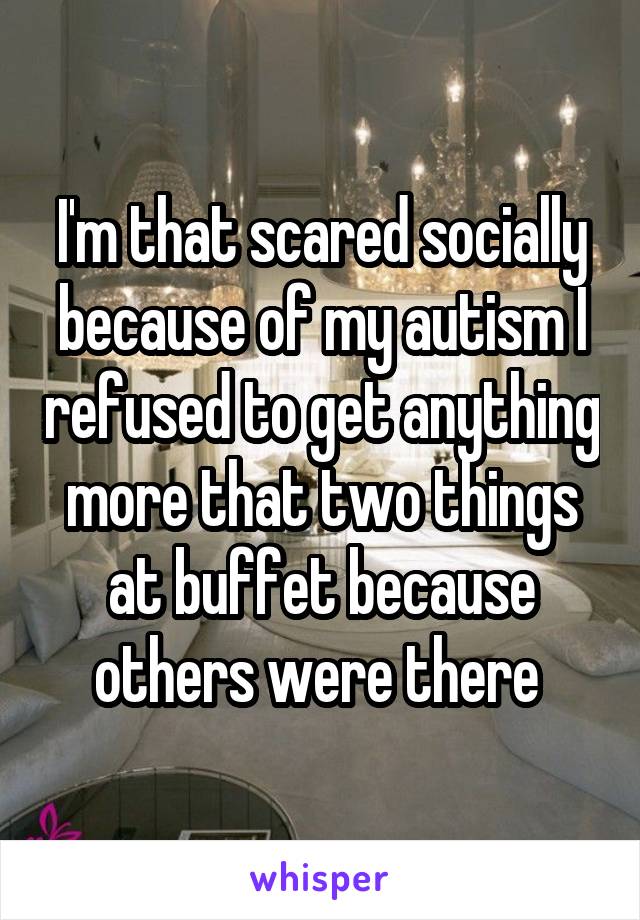 I'm that scared socially because of my autism I refused to get anything more that two things at buffet because others were there 