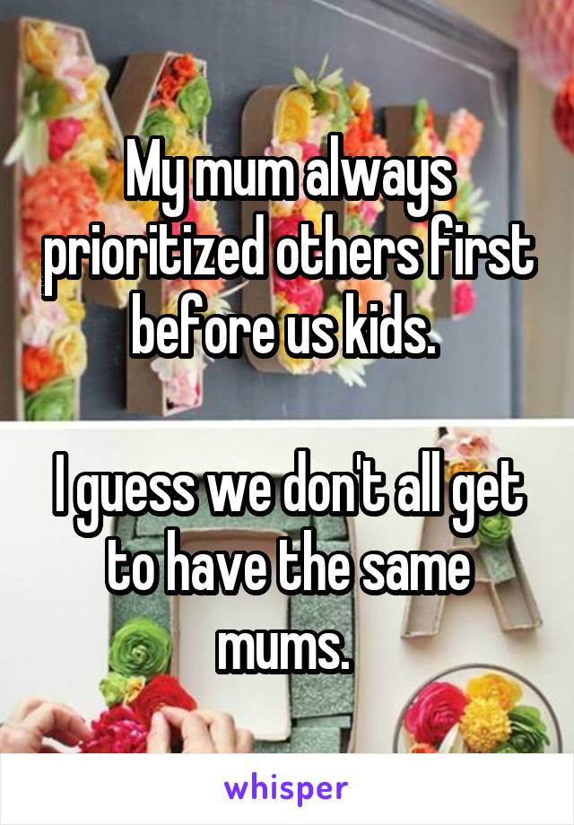My mum always prioritized others first before us kids. 

I guess we don't all get to have the same mums. 