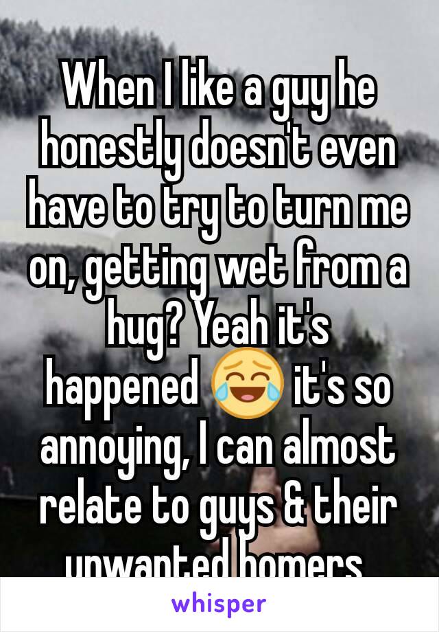 When I like a guy he honestly doesn't even have to try to turn me on, getting wet from a hug? Yeah it's happened 😂 it's so annoying, I can almost relate to guys & their unwanted homers 