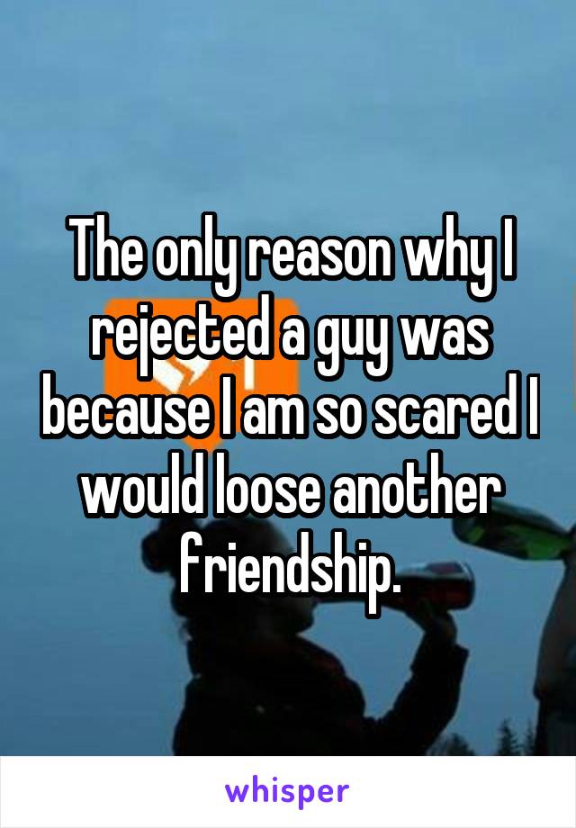 The only reason why I rejected a guy was because I am so scared I would loose another friendship.