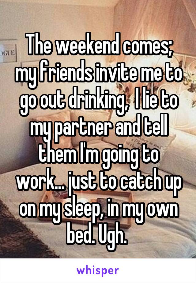  The weekend comes;  my friends invite me to go out drinking,  I lie to my partner and tell them I'm going to work... just to catch up on my sleep, in my own bed. Ugh. 
