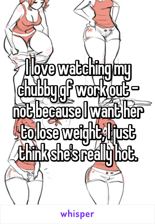 I love watching my chubby gf work out - not because I want her to lose weight, I just think she's really hot.