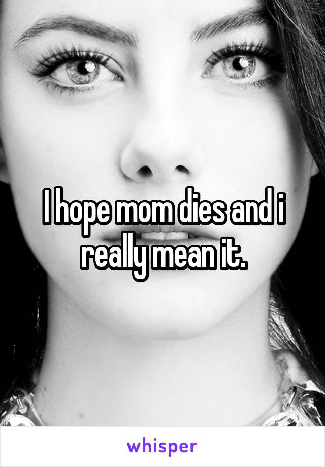 I hope mom dies and i really mean it.