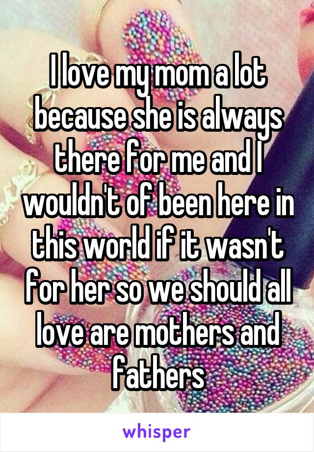 I love my mom a lot because she is always there for me and I wouldn't of been here in this world if it wasn't for her so we should all love are mothers and fathers