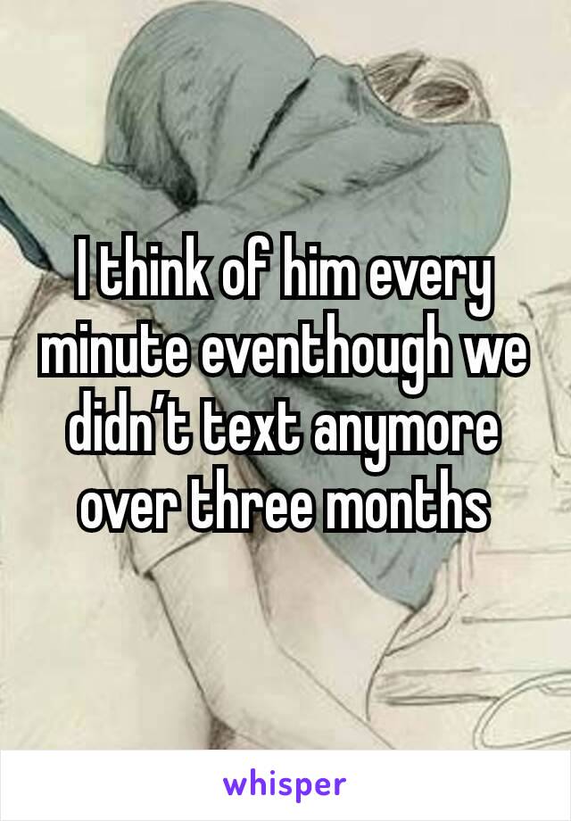 I think of him every minute eventhough we didn’t text anymore over three months