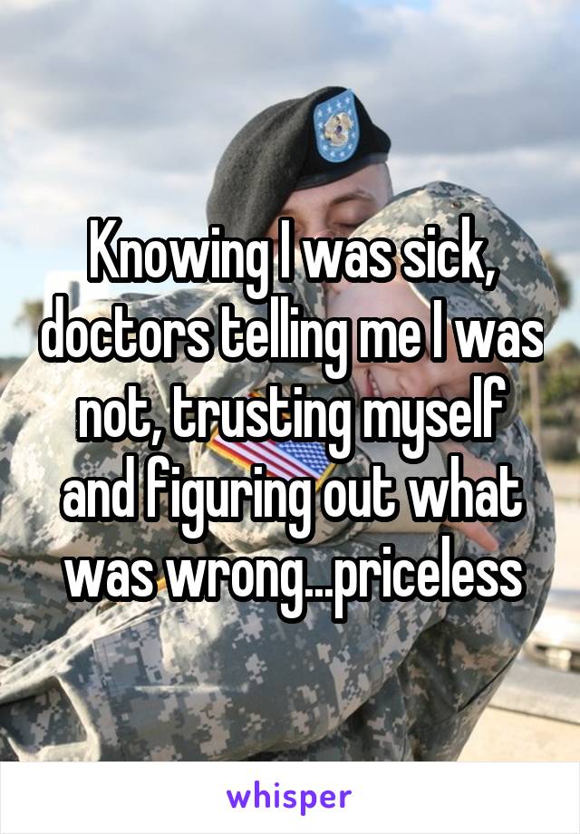 Knowing I was sick, doctors telling me I was not, trusting myself and figuring out what was wrong...priceless