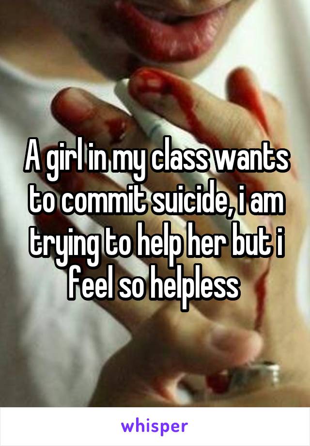 A girl in my class wants to commit suicide, i am trying to help her but i feel so helpless 