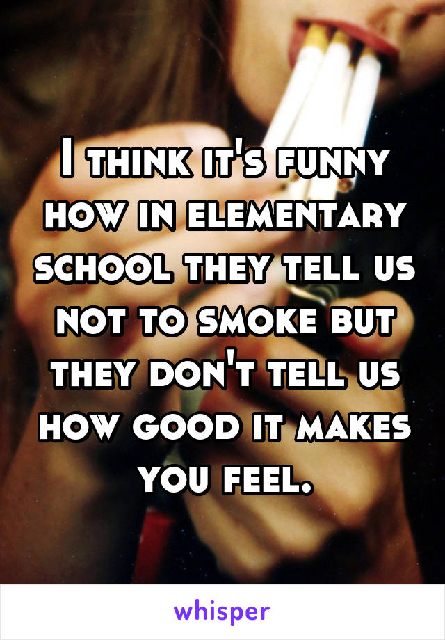 I think it's funny how in elementary school they tell us not to smoke but they don't tell us how good it makes you feel.