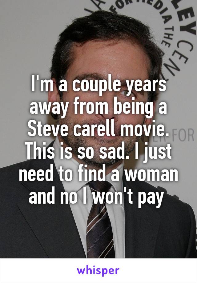 I'm a couple years away from being a Steve carell movie. This is so sad. I just need to find a woman and no I won't pay 