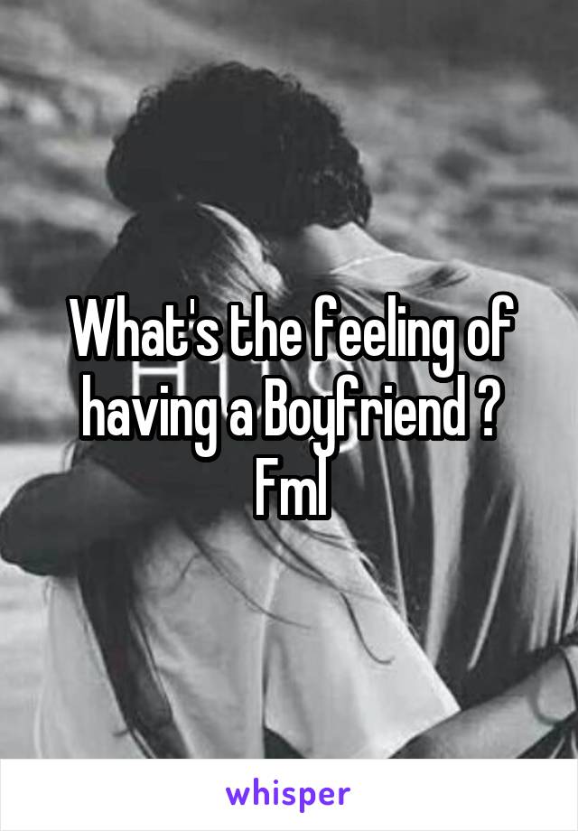 What's the feeling of having a Boyfriend ?
Fml