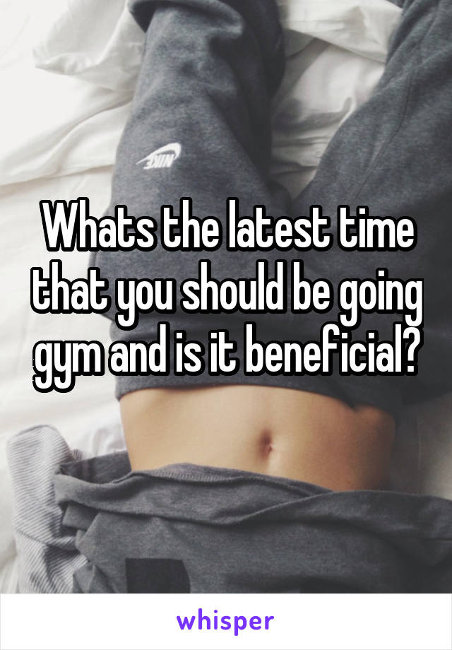 Whats the latest time that you should be going gym and is it beneficial?
