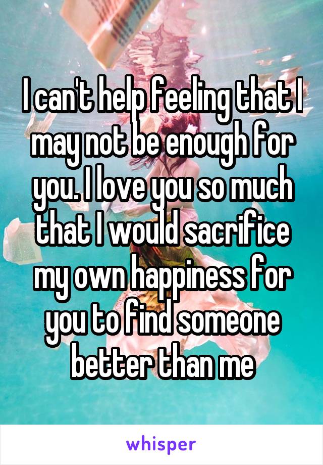 I can't help feeling that I may not be enough for you. I love you so much that I would sacrifice my own happiness for you to find someone better than me