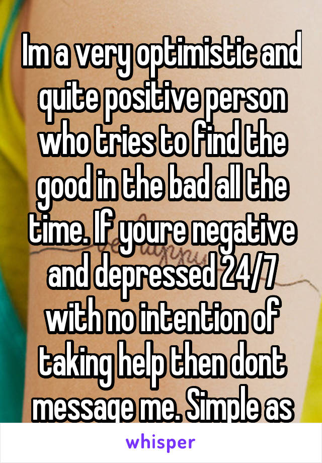 Im a very optimistic and quite positive person who tries to find the good in the bad all the time. If youre negative and depressed 24/7 with no intention of taking help then dont message me. Simple as
