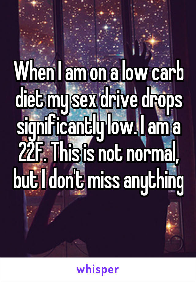 When I am on a low carb diet my sex drive drops significantly low. I am a 22F. This is not normal, but I don't miss anything 