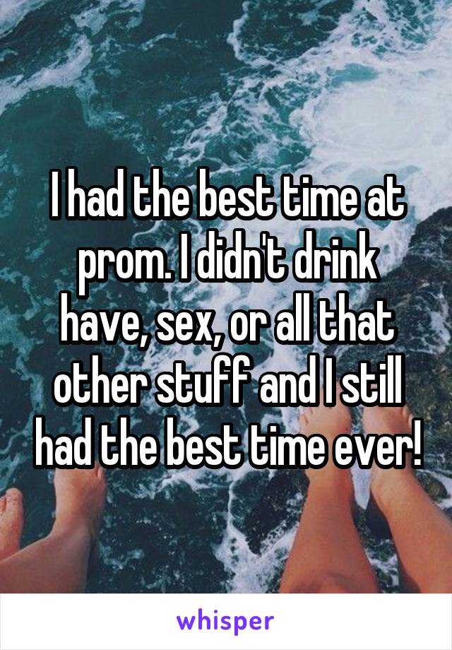 I had the best time at prom. I didn't drink have, sex, or all that other stuff and I still had the best time ever!