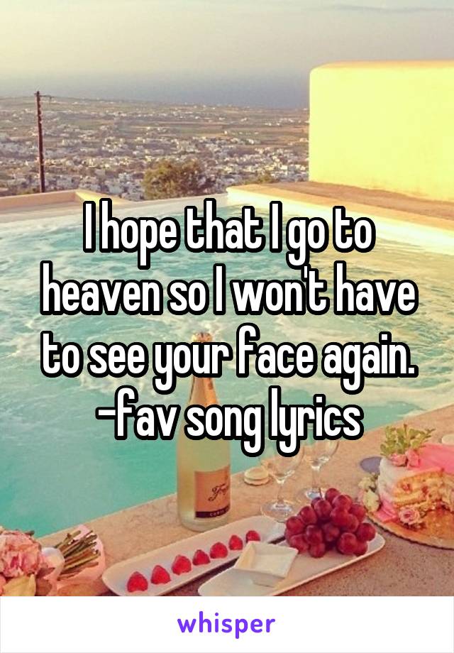 I hope that I go to heaven so I won't have to see your face again. -fav song lyrics