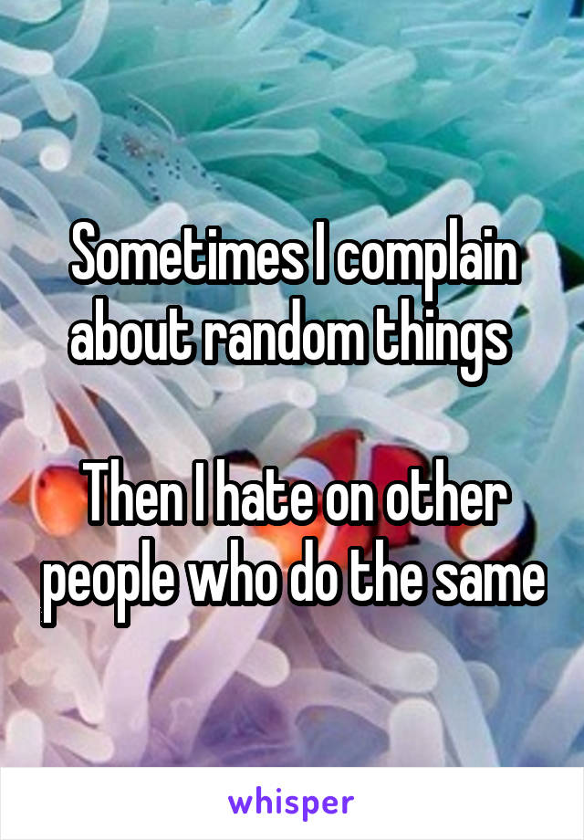 Sometimes I complain about random things 

Then I hate on other people who do the same