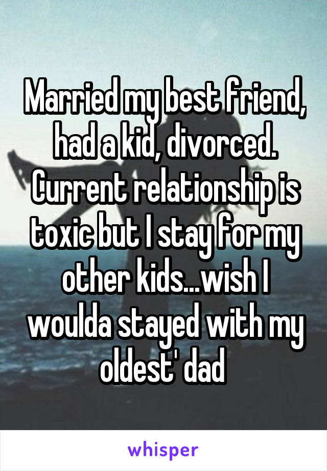 Married my best friend, had a kid, divorced. Current relationship is toxic but I stay for my other kids...wish I woulda stayed with my oldest' dad 