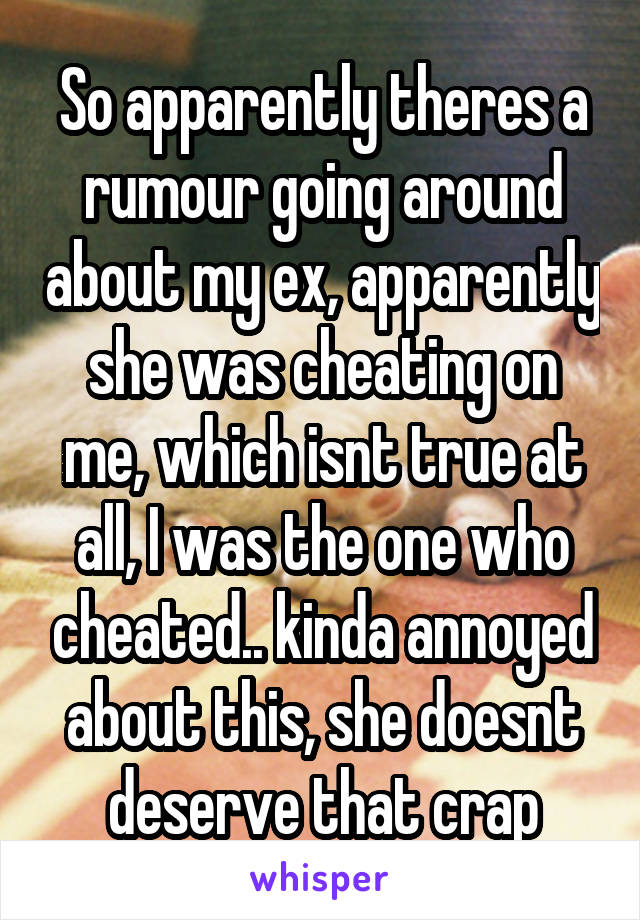 So apparently theres a rumour going around about my ex, apparently she was cheating on me, which isnt true at all, I was the one who cheated.. kinda annoyed about this, she doesnt deserve that crap