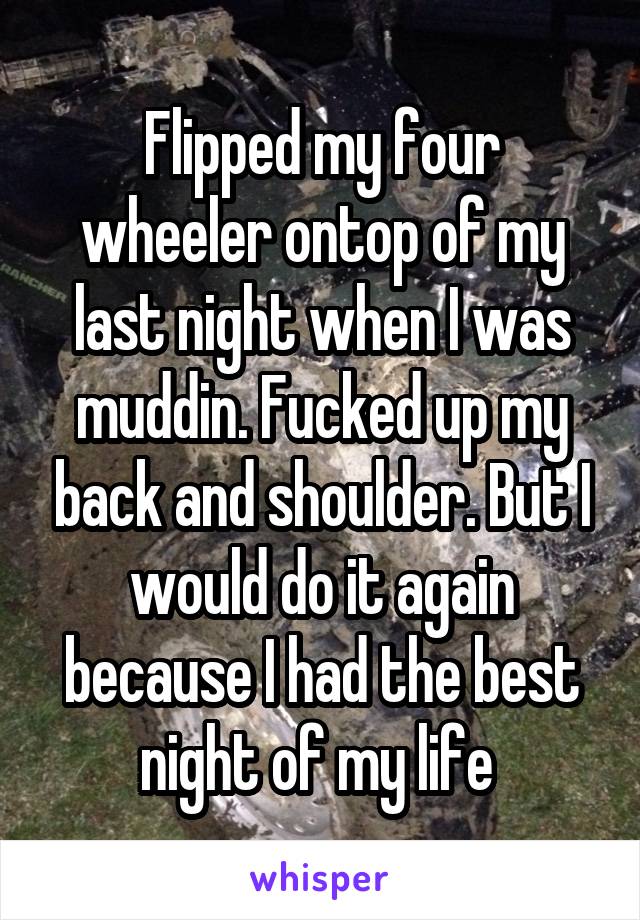 Flipped my four wheeler ontop of my last night when I was muddin. Fucked up my back and shoulder. But I would do it again because I had the best night of my life 