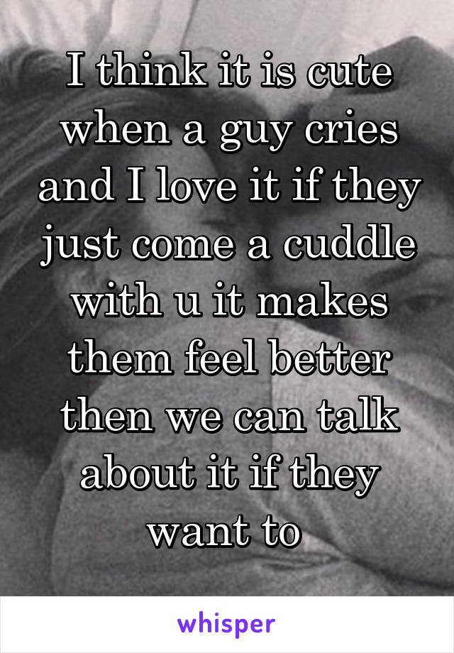 I think it is cute when a guy cries and I love it if they just come a cuddle with u it makes them feel better then we can talk about it if they want to 
