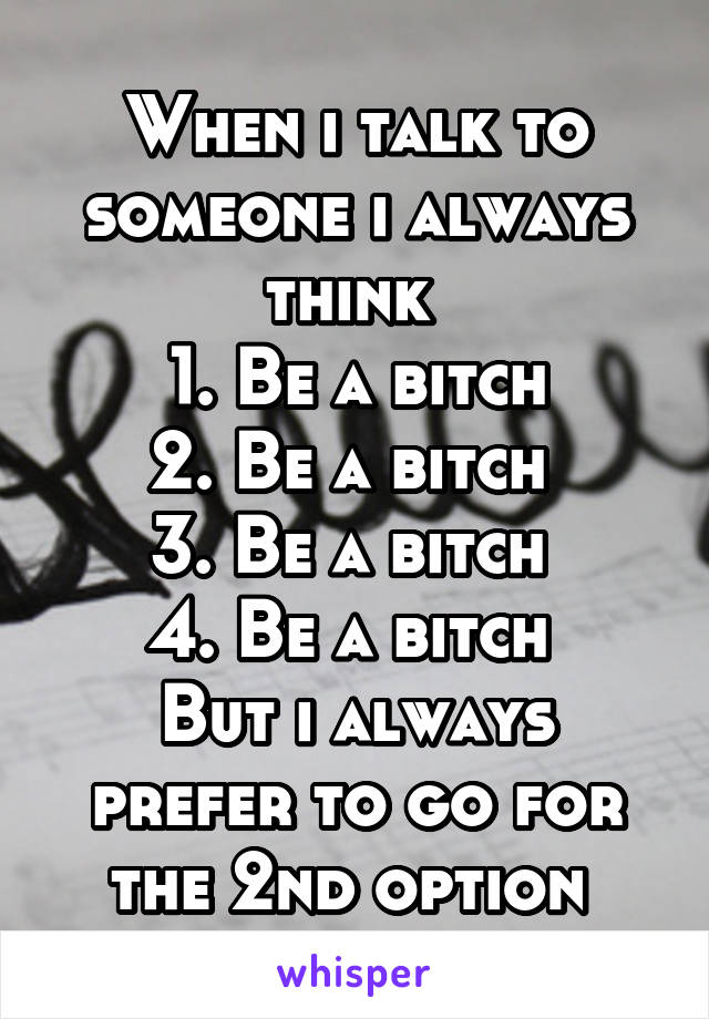 When i talk to someone i always think 
1. Be a bitch
2. Be a bitch 
3. Be a bitch 
4. Be a bitch 
But i always prefer to go for the 2nd option 