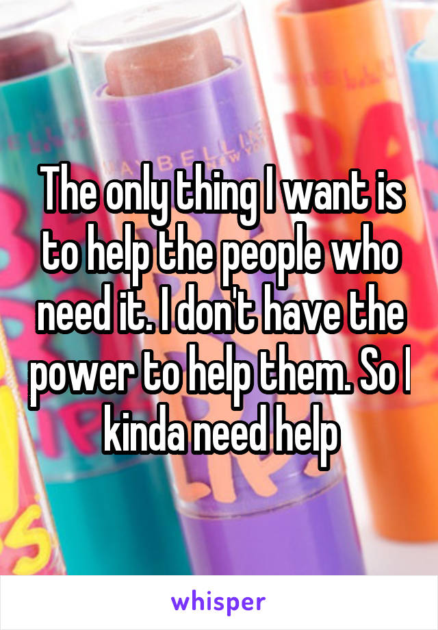 The only thing I want is to help the people who need it. I don't have the power to help them. So I kinda need help