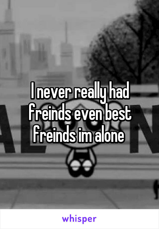 I never really had freinds even best freinds im alone 