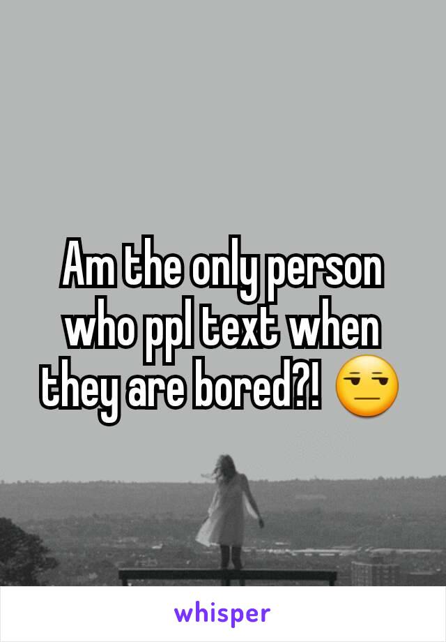 Am the only person who ppl text when they are bored?! 😒