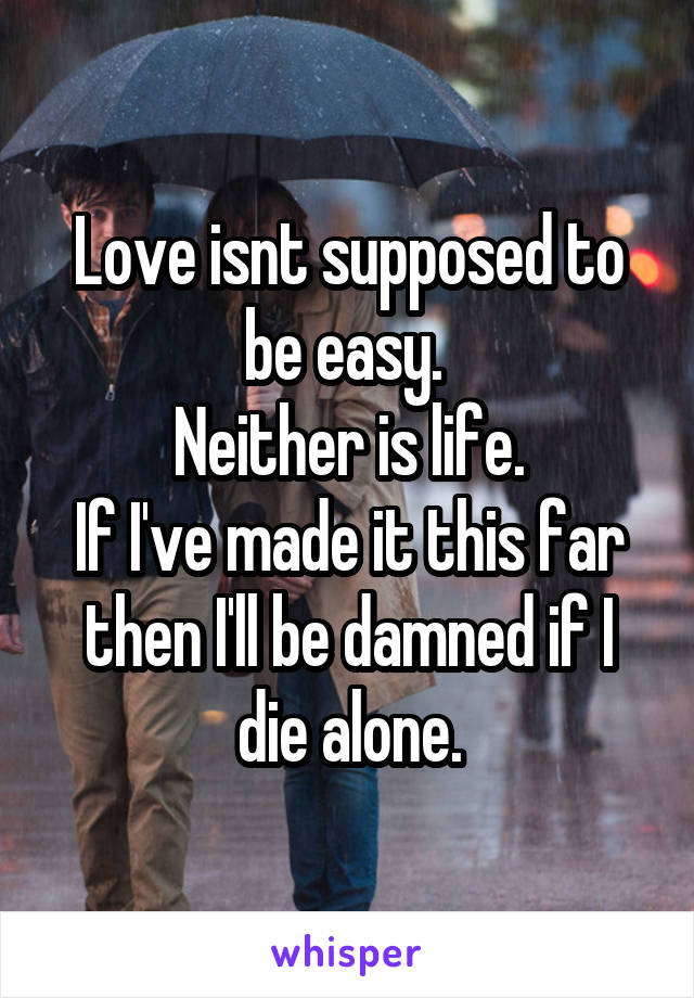 Love isnt supposed to be easy. 
Neither is life.
If I've made it this far then I'll be damned if I die alone.