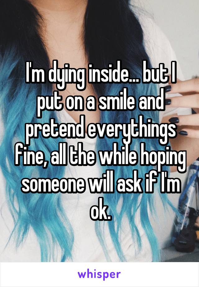 I'm dying inside... but I put on a smile and pretend everythings fine, all the while hoping someone will ask if I'm ok.