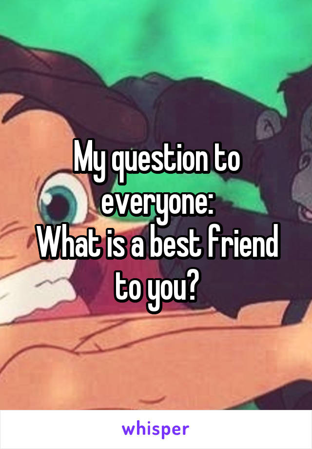 My question to everyone:
What is a best friend to you?