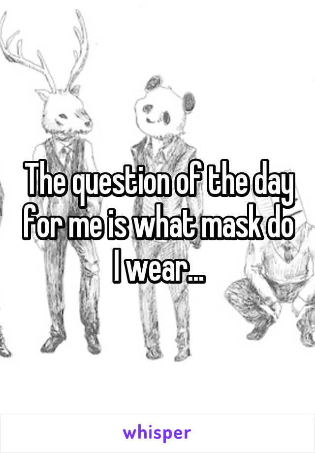 The question of the day for me is what mask do I wear...