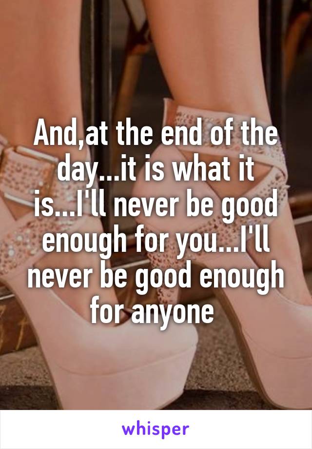 And,at the end of the day...it is what it is...I'll never be good enough for you...I'll never be good enough for anyone 