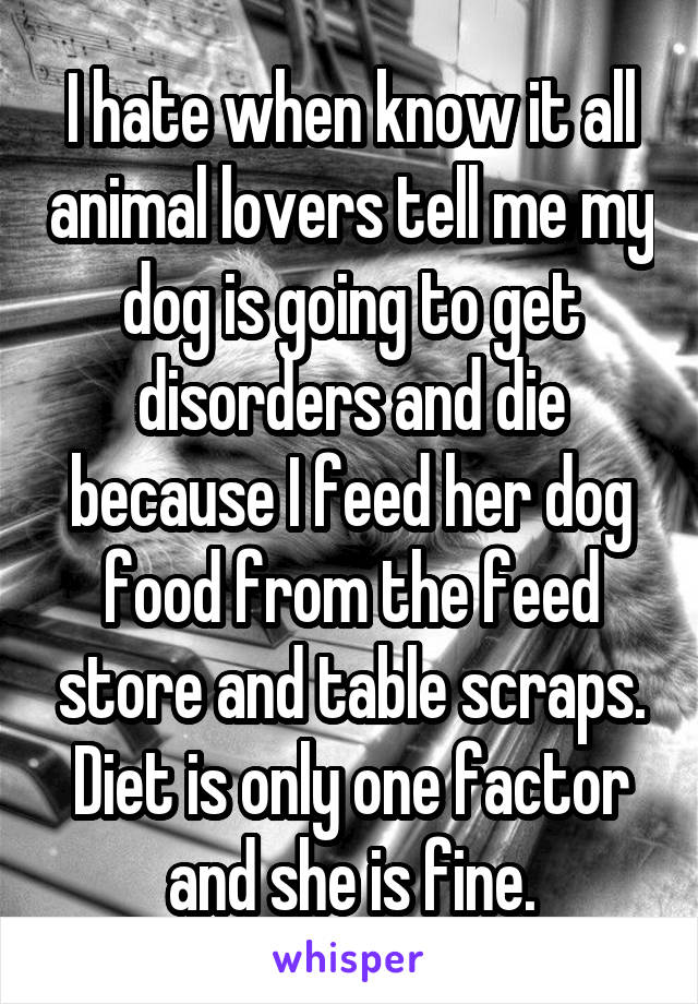 I hate when know it all animal lovers tell me my dog is going to get disorders and die because I feed her dog food from the feed store and table scraps. Diet is only one factor and she is fine.