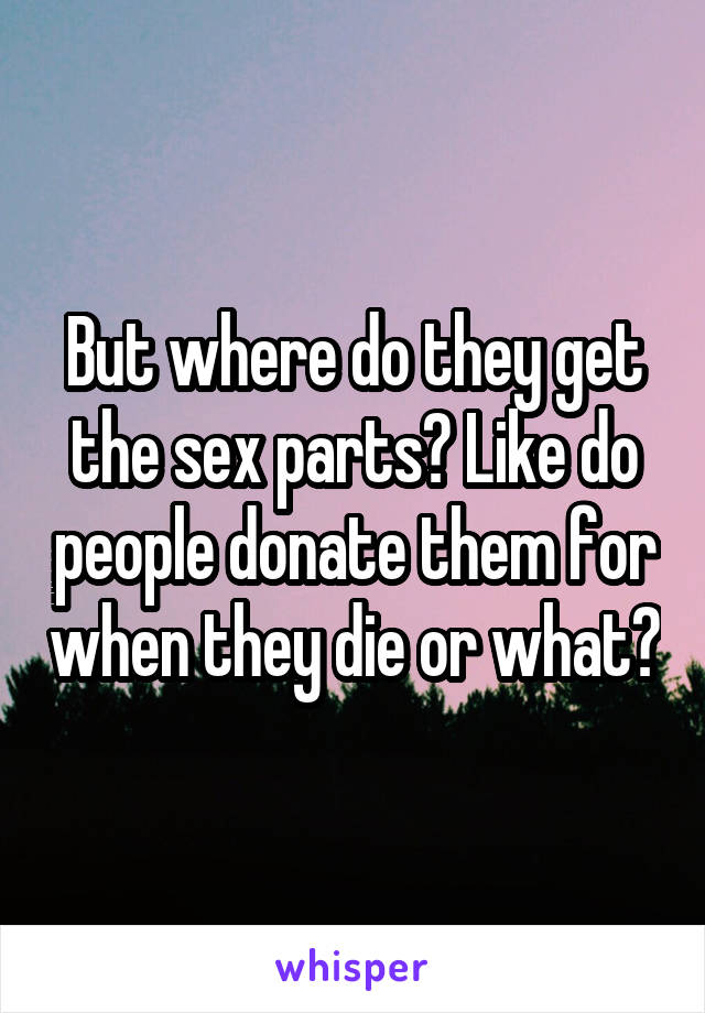 But where do they get the sex parts? Like do people donate them for when they die or what?