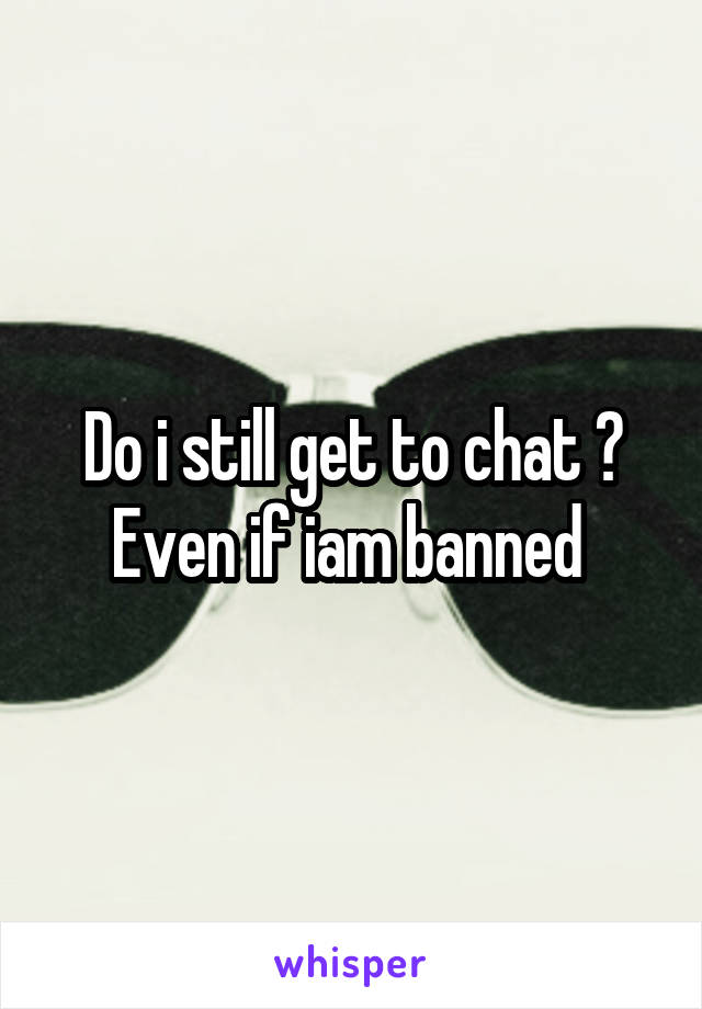 Do i still get to chat ? Even if iam banned 